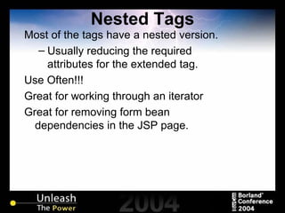 Nested Tags Most of the tags have a nested version. Usually reducing the required attributes for the extended tag. Use Often!!! Great for working through an iterator Great for removing form bean dependencies in the JSP page. 