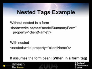 Nested Tags Example Without nested in a form <bean:write name=“modelSummaryForm” property=“clientName”/> With nested <nested:write property=“clientName”/> It assumes the form bean!  (When in a form tag) 