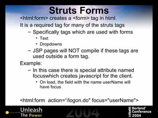 Struts Forms <html:form> creates a <form> tag in html. It is a required tag for many of the struts tags Specifically tags which are used with forms Text Dropdowns JSP pages will NOT compile if these tags are used outside a form tag. Example: In this case there is special attribute named focuswhich creates javascript for the client. On load, the field with the name userName will have focus <html:form  action=“/logon.do" focus="userName"> 