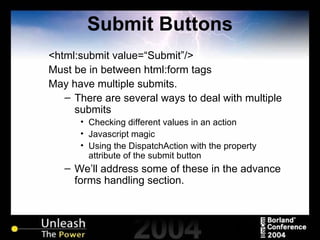 Submit Buttons <html:submit value=“Submit”/> Must be in between html:form tags May have multiple submits. There are several ways to deal with multiple submits Checking different values in an action Javascript magic Using the DispatchAction with the property attribute of the submit button We’ll address some of these in the advance forms handling section. 