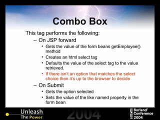 Combo Box This tag performs the following: On JSP forward Gets the value of the form beans getEmployee() method Creates an html select tag Defaults the value of the select tag to the value retrieved. If there isn’t an option that matches the select choice then it’s up to the browser to decide On Submit Gets the option selected  Sets the value of the like named property in the form bean 