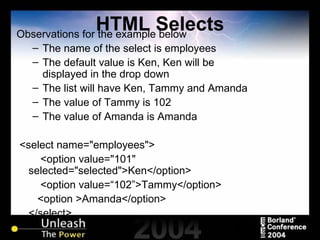 HTML Selects Observations for the example below The name of the select is employees The default value is Ken, Ken will be displayed in the drop down The list will have Ken, Tammy and Amanda The value of Tammy is 102 The value of Amanda is Amanda <select name="employees"> <option value="101" selected="selected">Ken</option> <option value=“102”>Tammy</option>   <option >Amanda</option> </select> 