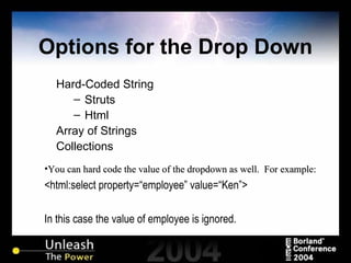 Options for the Drop Down Hard-Coded String Struts Html Array of Strings Collections You can hard code the value of the dropdown as well.  For example: <html:select property=“employee” value=“Ken”> In this case the value of employee is ignored. 