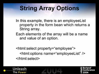 String Array Options In this example, there is an employeeList property in the form bean which returns a String array. Each elements of the array will be a name and value of an option. <html:select property=“employee”> <html:options name=“employeeList” /> </html:select> 