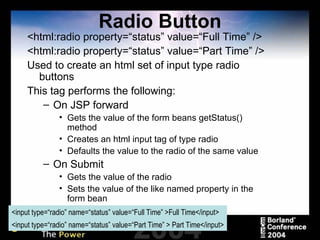 Radio Button <html:radio property=“status” value=“Full Time” /> <html:radio property=“status” value=“Part Time” /> Used to create an html set of input type radio buttons This tag performs the following: On JSP forward Gets the value of the form beans getStatus() method Creates an html input tag of type radio Defaults the value to the radio of the same value On Submit Gets the value of the radio Sets the value of the like named property in the form bean <input type=“radio” name=“status” value=“Full Time” >Full Time</input> <input type=“radio” name=“status” value=“Part Time” > Part Time</input> 