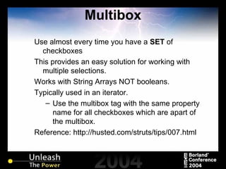 Multibox Use almost every time you have a  SET  of checkboxes This provides an easy solution for working with multiple selections. Works with String Arrays NOT booleans. Typically used in an iterator. Use the multibox tag with the same property name for all checkboxes which are apart of the multibox. Reference: http://husted.com/struts/tips/007.html 