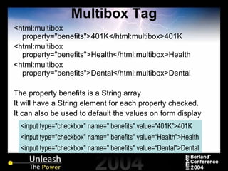 Multibox Tag <html:multibox property="benefits">401K</html:multibox>401K <html:multibox property="benefits">Health</html:multibox>Health <html:multibox property="benefits">Dental</html:multibox>Dental The property benefits is a String array It will have a String element for each property checked. It can also be used to default the values on form display <input type="checkbox" name=" benefits" value="401K">401K <input type="checkbox" name=" benefits" value=“Health">Health <input type="checkbox" name=" benefits" value=“Dental">Dental 