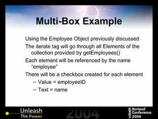 Multi-Box Example Using the Employee Object previously discussed The iterate tag will go through all Elements of the collection provided by getEmployees() Each element will be referenced by the name “employee” There will be a checkbox created for each element Value = employeeID Text = name 