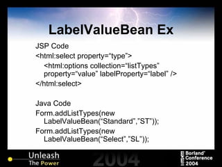 LabelValueBean Ex JSP Code <html:select property=“type”> <html:options collection=“listTypes” property=“value” labelProperty=“label” /> </html:select> Java Code Form.addListTypes(new LabelValueBean(“Standard”,”ST”)); Form.addListTypes(new LabelValueBean(“Select”,”SL”)); 