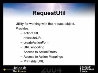 RequestUtil Utility for working with the request object. Provides: actionURL absoluteURL createActionForm URL encoding Access to ActionErrors Access to Action Mappings Printable URL  