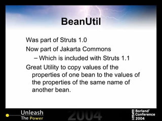 BeanUtil Was part of Struts 1.0 Now part of Jakarta Commons Which is included with Struts 1.1 Great Utility to copy values of the properties of one bean to the values of the properties of the same name of another bean. 