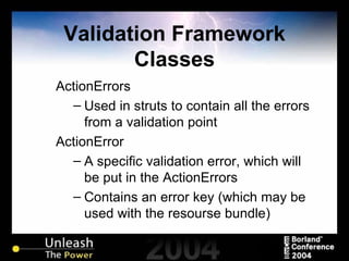 Validation Framework Classes ActionErrors Used in struts to contain all the errors from a validation point ActionError A specific validation error, which will be put in the ActionErrors Contains an error key (which may be used with the resourse bundle) 