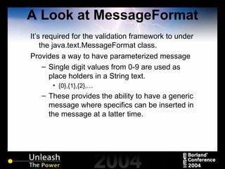 A Look at MessageFormat It’s required for the validation framework to under the java.text.MessageFormat class. Provides a way to have parameterized message Single digit values from 0-9 are used as place holders in a String text. {0},{1},{2},… These provides the ability to have a generic message where specifics can be inserted in the message at a latter time. 