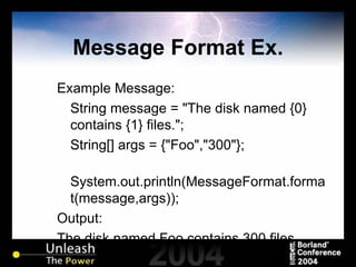 Message Format Ex. Example Message: String message = "The disk named {0} contains {1} files."; String[] args = {"Foo","300"}; System.out.println(MessageFormat.format(message,args)); Output: The disk named Foo contains 300 files. 