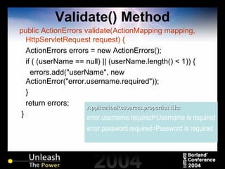 Validate() Method public ActionErrors validate(ActionMapping mapping, HttpServletRequest request) { ActionErrors errors = new ActionErrors(); if ( (userName == null) || (userName.length() < 1)) { errors.add("userName", new ActionError("error.username.required")); } return errors; } ApplicationResources.properties file: error.username.required=Username is required error.password.required=Password is required 