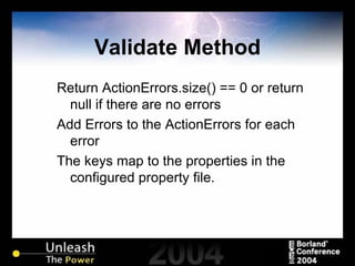 Validate Method Return ActionErrors.size() == 0 or return null if there are no errors Add Errors to the ActionErrors for each error The keys map to the properties in the configured property file. 