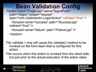 Bean Validation Config <action input="/Login.jsp" name="logonForm" path="/logon" scope="request" type="com.codementor.LogonAction"  validate="true“  > <forward name="success" path="/Success.jsp" redirect="true" /> <forward name="failure" path="/Failure.jsp" /> </action> The validate = true will cause the validate() method to be invoked on the form bean that is configured for this action. This occurs when this action is invoked from the client side, but just prior to the actual execution of the action class. 