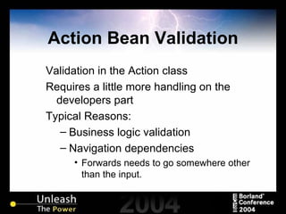 Action Bean Validation Validation in the Action class Requires a little more handling on the developers part Typical Reasons: Business logic validation Navigation dependencies Forwards needs to go somewhere other than the input. 