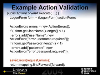 Example Action Validation public ActionForward execute( …) { LogonForm form = (LogonForm) actionForm; ActionErrors errors = new ActionErrors(); if (  form.getUserName().length() < 1) errors.add("userName", new ActionError("error.username.required")); if ( form.getPassword().length() < 1)  errors.add("password", new ActionError("error.password.required")); saveErrors(request,errors); return mapping.findForward(forward);  // the forward would need to be set } 
