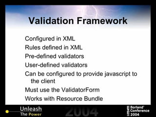 Validation Framework Configured in XML Rules defined in XML Pre-defined validators User-defined validators Can be configured to provide javascript to the client Must use the ValidatorForm Works with Resource Bundle 