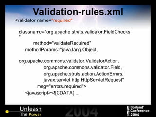 Validation-rules.xml <validator name= "required" classname="org.apache.struts.validator.FieldChecks" method="validateRequired" methodParams="java.lang.Object, org.apache.commons.validator.ValidatorAction, org.apache.commons.validator.Field, org.apache.struts.action.ActionErrors, javax.servlet.http.HttpServletRequest" msg="errors.required"> <javascript><![CDATA[ … 
