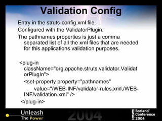 Validation Config Entry in the struts-config.xml file. Configured with the ValidatorPlugin. The pathnames properties is just a comma separated list of all the xml files that are needed for this applications validation purposes. <plug-in className="org.apache.struts.validator.ValidatorPlugIn"> <set-property property="pathnames"  value="/WEB-INF/validator-rules.xml,/WEB-INF/validation.xml" /> </plug-in> 