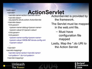 ActionServlet <web-app> <servlet> <servlet-name>action</servlet-name> <servlet-class> org.apache.struts.action.ActionServlet </servlet-class> <init-param> <param-name>debug</param-name> <param-value>2</param-value> </init-param> <init-param> <param-name>config</param-name> <param-value>/WEB-INF/struts-config.xml </param-value> … </servlet> <servlet-mapping> <servlet-name>action</servlet-name> <url-pattern>*.do</url-pattern> </servlet-mapping> ActionServlet is provided by the framework. The Servlet must be mapped in the web.xml file. Must have configuration file mapped Lastly, Map the *.do URI to the Action Servlet 