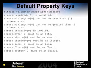 Default Property Keys #Struts Validator Basic Error Message errors.required={0} is required. errors.minlength={0} can not be less than {1} characters. errors.maxlength={0} can not be greater than {1} characters. errors.invalid={0} is invalid. errors.byte={0} must be an byte. errors.short={0} must be an short. errors.integer={0} must be an integer. errors.long={0} must be an long. errors.float={0} must be an float. errors.double={0} must be an double. 
