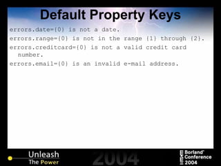 Default Property Keys errors.date={0} is not a date. errors.range={0} is not in the range {1} through {2}. errors.creditcard={0} is not a valid credit card number. errors.email={0} is an invalid e-mail address. 
