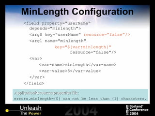 MinLength Configuration <field property=“userName“ depends="minlength"> <arg0 key=“userName“  resource=“false”/> <arg1 name="minlength"  key="${var:minlength}"   resource="false"/> <var> <var-name>minlength</var-name> <var-value>5</var-value> </var> </field> ApplicationResources.properties file: errors.minlength={0} can not be less than {1} characters. 