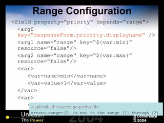 Range Configuration <field property=“priorty“ depends=“range"> <arg0  key=“responseForm.priority.displayname“  /> <arg1 name=“range" key=“${var:min}”  resource="false"/> <arg2 name=“range" key=“${var:max}”  resource="false"/> <var> <var-name>min</var-name> <var-value>1</var-value> </var> <var> <var-name>max</var-name> <var-value>4</var-value> </var> </field> ApplicationResources.properties file: errors.range={0} is not in the range {1} through {2}. 