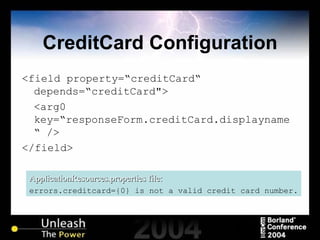 CreditCard Configuration <field property=“creditCard“ depends=“creditCard"> <arg0 key=“responseForm.creditCard.displayname“   /> </field> ApplicationResources.properties file: errors.creditcard={0} is not a valid credit card number. 