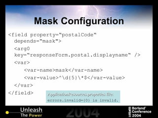 Mask Configuration <field property=“postalCode“ depends=“mask"> <arg0 key=“responseForm.postal.displayname“   /> <var> <var-name>mask</var-name> <var-value>^\d{5}\*$</var-value> </var> </field> ApplicationResources.properties file: errors.invalid={0} is invalid. 