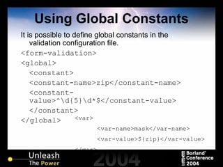 Using Global Constants It is possible to define global constants in the validation configuration file. <form-validation> <global> <constant> <constant-name>zip</constant-name> <constant-value>^\d{5}\d*$</constant-value> </constant> </global> <var> <var-name>mask</var-name> <var-value>${zip}</var-value> </var> 