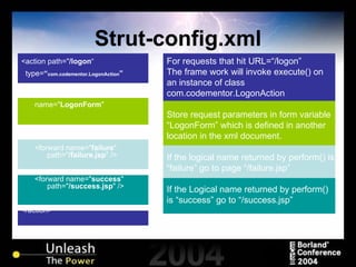 Strut-config.xml For requests that hit URL=“/logon” The frame work will invoke execute() on an instance of class com.codementor.LogonAction Store request parameters in form variable “LogonForm” which is defined in another location in the xml document. If the logical name returned by perform() is “failure” go to page “/failure.jsp” If the Logical name returned by perform() is “success” go to “/success.jsp”  <action path=" /logon “ type= “ com.codementor.LogonAction ”   name=" LogonForm " <forward name=" failure "    path=" /failure.jsp " />  <forward name=" success "    path=" /success.jsp " />  </action> 