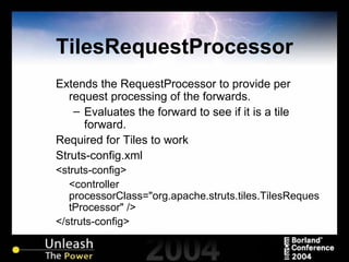 TilesRequestProcessor Extends the RequestProcessor to provide per request processing of the forwards. Evaluates the forward to see if it is a tile forward. Required for Tiles to work Struts-config.xml <struts-config> <controller processorClass="org.apache.struts.tiles.TilesRequestProcessor" /> </struts-config> 