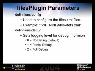 TilesPlugin Parameters definitions-config  Used to configure the tiles xml files. Example: “/WEB-INF/tiles-defs.xml“ definitions-debug Sets logging level for debug informion 0 = No Debug (default) 1 = Partial Debug 2 = Full Debug 