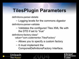 TilesPlugin Parameters definitions-parser-details Logging levels for the commons digestor definitions-parser-validate Validates the configured Tiles XML file with the DTD if set to “true” definitions-factory-class" value="com.codementor.TilesFactory“ Allows you to specify a custom factory It must implement the ComponetDefinitionsFactory Interface. 