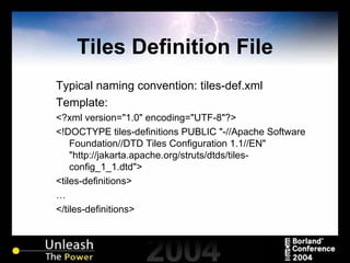 Tiles Definition File Typical naming convention: tiles-def.xml Template: <?xml version="1.0" encoding="UTF-8"?> <!DOCTYPE tiles-definitions PUBLIC "-//Apache Software Foundation//DTD Tiles Configuration 1.1//EN" "http://jakarta.apache.org/struts/dtds/tiles-config_1_1.dtd"> <tiles-definitions> … </tiles-definitions> 