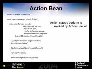 Action Bean import org.apache.struts.action.*; public class LogonAction extends Action { public ActionForward execute( ActionMapping mapping,   ActionForm form,   HttpServletRequest request,   HttpServletResponse response) throws IOException, ServletException { LogonForm theForm = (LogonForm)form; String forward="failure"; if(theForm.getUserName().equals("borcon")) { forward="success"; } return mapping.findForward(forward); } } Action class’s perform is invoked by Action Servlet 