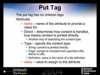 Put Tag The put tag has no children tags Attributes name  – name of the attribute to provide a value for. Direct – determines how content is handled, true means content is printed directly Another way of specifying the content type Type – specify the content type String: content is printed directly Page: content is included from specified URL. Name is URL Definition: value is the name of a tile definition value  – value to assign to the attribute 