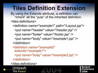 Tiles Definition Extension By using the Extends attribute, a definition can “inherit” all the “puts” of the inherited definition. <tiles-definitions> <definition name="example1" path="/Layout.jsp"> <put name="header" value="/header.jsp" /> <put name="footer" value="/footer.jsp" /> <put name="body" value="/example1.jsp" /> </definition> <definition name="example2" extends="example1"> <put name="body" value="/example2.jsp" /> </definition>  </tiles-definitions> 