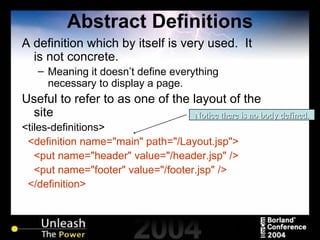 Abstract Definitions A definition which by itself is very used.  It is not concrete. Meaning it doesn’t define everything necessary to display a page. Useful to refer to as one of the layout of the site <tiles-definitions> <definition name="main" path="/Layout.jsp"> <put name="header" value="/header.jsp" /> <put name="footer" value="/footer.jsp" />  </definition> Notice there is no body defined. 