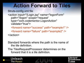 Action Forward to Tiles Struts-config.xml file <action input="/Login.jsp" name="logonForm" path="/logon" scope="request“ type="com.codementor.LogonAction" validate="true"> <forward name="success" path="example1" /> <forward name="failure" path="example2" /> </action> Standard forwards where the path is the name of the tile definition. The TilesRequestProcessor determines on the forward that it is a tile definition. 