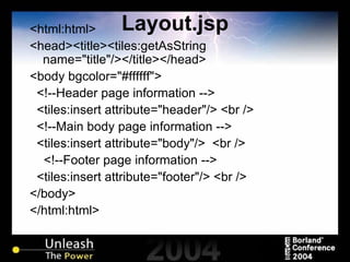 Layout.jsp <html:html> <head><title><tiles:getAsString name="title"/></title></head> <body bgcolor="#ffffff"> <!--Header page information --> <tiles:insert attribute="header"/> <br /> <!--Main body page information --> <tiles:insert attribute="body"/>  <br /> <!--Footer page information --> <tiles:insert attribute="footer"/> <br /> </body> </html:html> 