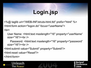 Login.jsp <%@ taglib uri="/WEB-INF/struts-html.tld" prefix="html" %> <html:form action="logon.do" focus="userName"> <br> User Name: <html:text maxlength="16" property="userName“ size="16"/><br /> Password: <html:text maxlength="16" property="password“ size="16"/><br /> <html:submit value="Submit" property="Submit"/> <html:reset value="Reset"/> </html:form> 