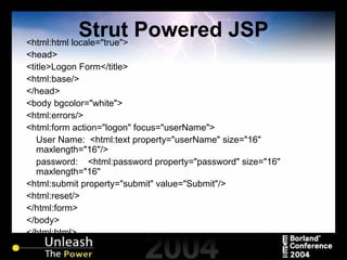 Strut Powered JSP <html:html locale="true"> <head> <title>Logon Form</title> <html:base/> </head> <body bgcolor="white"> <html:errors/> <html:form action="logon" focus="userName"> User Name:  <html:text property="userName" size="16" maxlength="16"/> password:  <html:password property="password" size="16" maxlength="16" <html:submit property="submit" value="Submit"/> <html:reset/> </html:form> </body> </html:html> 