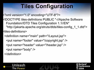 Tiles Configuration <?xml version="1.0" encoding="UTF-8"?> <!DOCTYPE tiles-definitions PUBLIC "-//Apache Software Foundation//DTD Tiles Configuration 1.1//EN" "http://jakarta.apache.org/struts/dtds/tiles-config_1_1.dtd"> <tiles-definitions> <definition name="main" path="/Layout.jsp"> <put name="footer" value="/copyright.jsp" /> <put name="header" value="/header.jsp" /> <put name="body" /> </definition> 