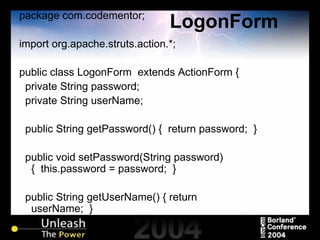 LogonForm package com.codementor; import org.apache.struts.action.*; public class LogonForm  extends ActionForm { private String password; private String userName; public String getPassword() {  return password;  } public void setPassword(String password) {  this.password = password;  } public String getUserName() { return userName;  } 