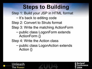 Steps to Building Step 1: Build your JSP in HTML format It’s back to editing code Step 2: Convert to Struts format Step 3: Write the matching ActionForm public class LogonForm extends ActionForm {} Step 4: Write the Action class public class LogonAction extends Action {} 